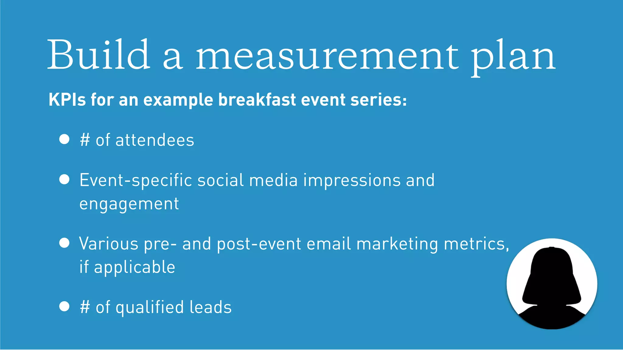Build a measurement plan
KPIs for an example breakfast event series:
• # of attendees
• Event-speciﬁc social media impressions and
engagement
• Various pre- and post-event email marketing metrics,  
if applicable
• # of qualiﬁed leads
 