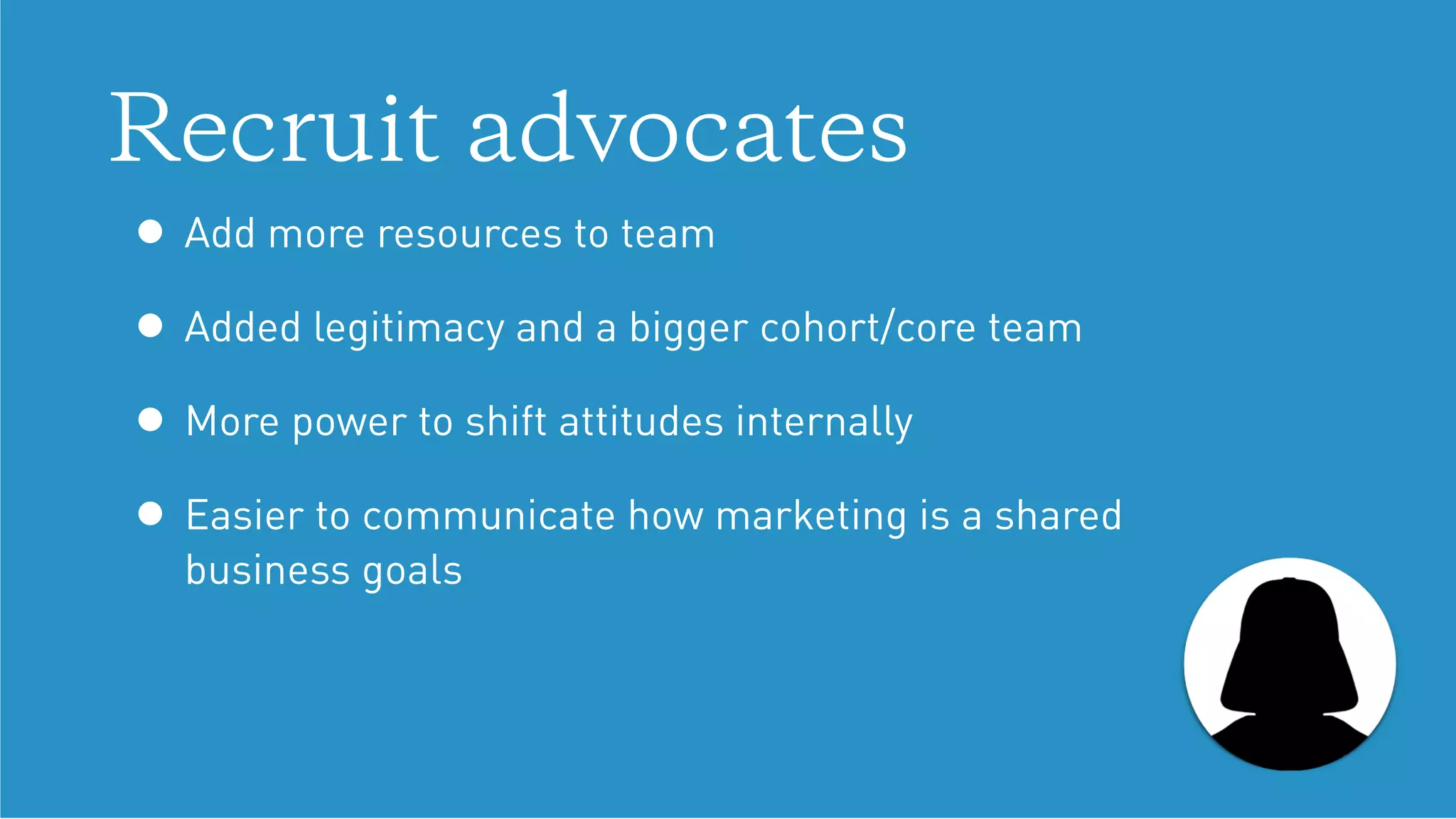 Recruit advocates
• Add more resources to team
• Added legitimacy and a bigger cohort/core team
• More power to shift attitudes internally
• Easier to communicate how marketing is a shared  
business goals
 