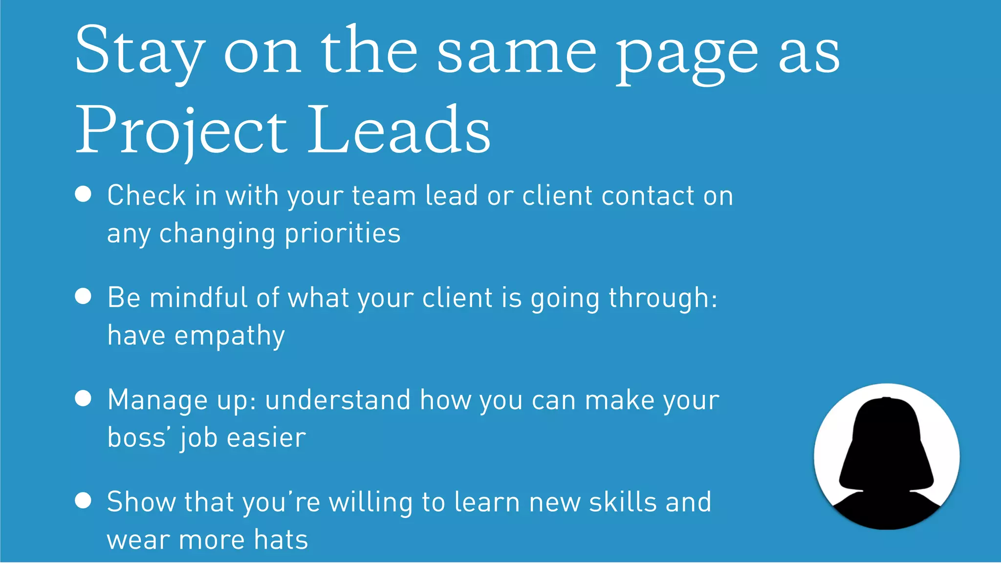 Stay on the same page as
Project Leads
• Check in with your team lead or client contact on
any changing priorities
• Be mindful of what your client is going through:
have empathy
• Manage up: understand how you can make your
boss’ job easier
• Show that you’re willing to learn new skills and
wear more hats
 