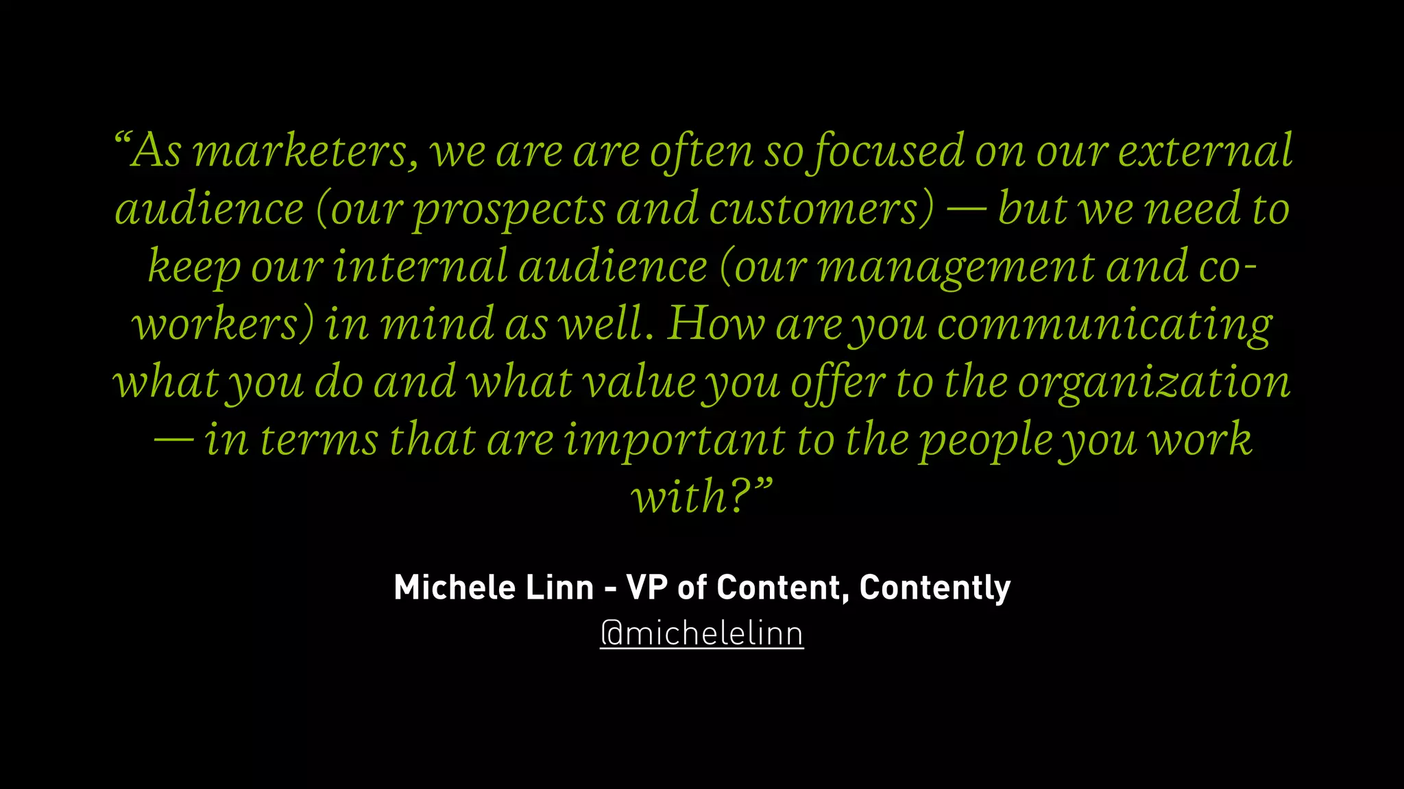 “As marketers, we are are often so focused on our external
audience (our prospects and customers) — but we need to
keep our internal audience (our management and co-
workers) in mind as well. How are you communicating
what you do and what value you offer to the organization
— in terms that are important to the people you work
with?”
Michele Linn - VP of Content, Contently
@michelelinn
 
