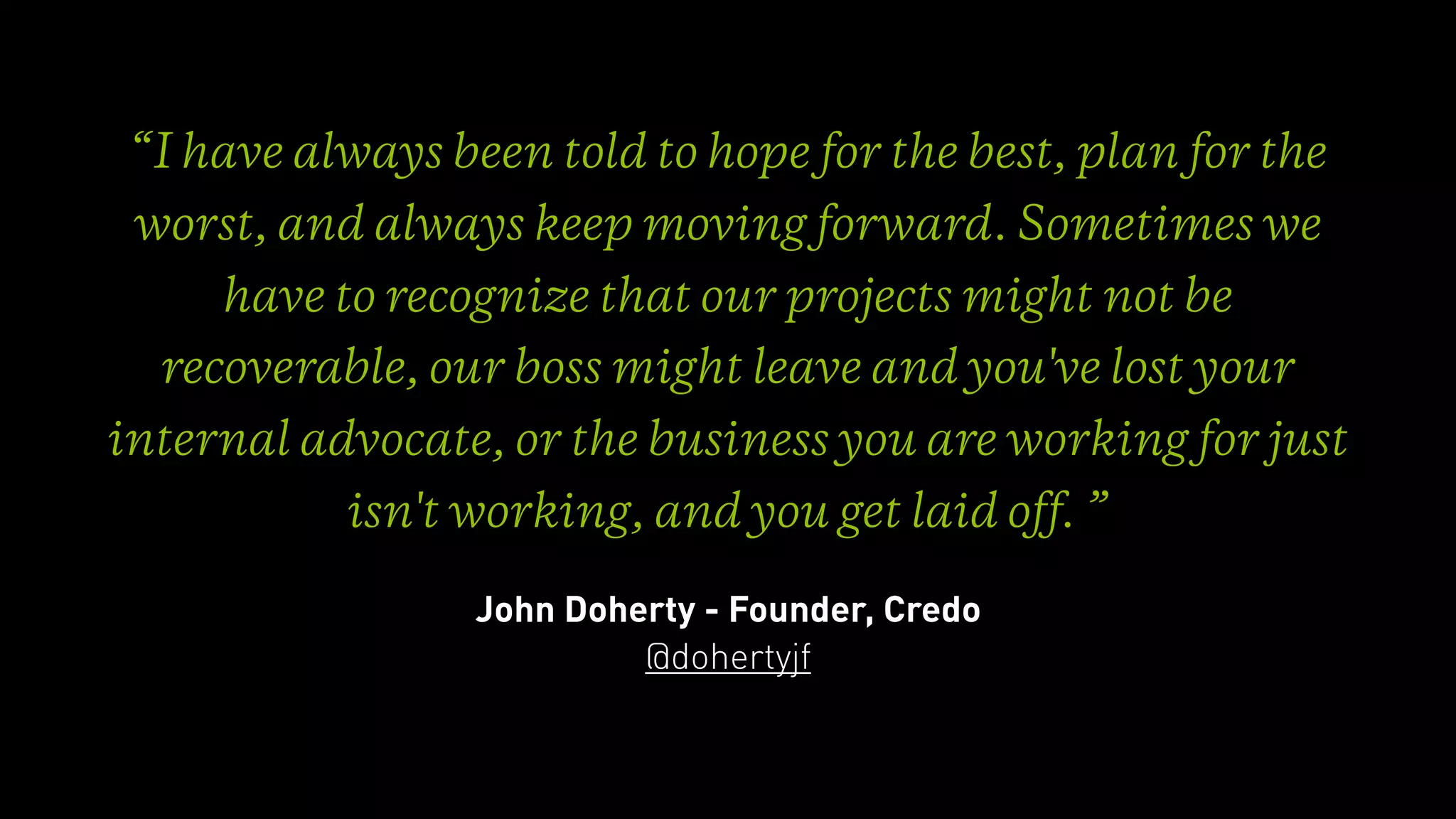 “I have always been told to hope for the best, plan for the
worst, and always keep moving forward. Sometimes we
have to recognize that our projects might not be
recoverable, our boss might leave and you've lost your
internal advocate, or the business you are working for just
isn't working, and you get laid off. ”
John Doherty - Founder, Credo
@dohertyjf
 