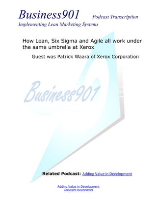 Business901                      Podcast Transcription
Implementing Lean Marketing Systems


 How Lean, Six Sigma and Agile all work under
 the same umbrella at Xerox
     Guest was Patrick Waara of Xerox Corporation




          Related Podcast: Adding Value in Development


                 Adding Value in Development
                     Copyright Business901
 
