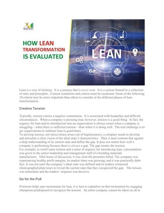 Lean is a way of thinking. It is a journey that is never over. It is a system framed in a collection
of rules and principles. Current conditions and criteria must be examined. Some of the following
10 criteria may be more important than others to consider at the different phases of lean
transformation.
Creative Tension
Typically, tension carries a negative connotation. It is associated with headaches and difficult
circumstances. When a company is pursuing lean, however, tension is a good thing. In fact, the
urgency for lean and its introduction into an organization is always easier when a company is
struggling—when there is sufficient tension—than when it is doing well. The real challenge is to
get organizations to embrace lean in good times.
To develop tension, not stress (stress arises out of hopelessness), a company needs to develop
and articulate a clear vision of the ideal state’s characteristics. Then it must contrast that against
a deep understanding of its current state and define the gap. It does not matter how well a
company is performing because there is always a gap. The gap creates the tension.
For example, to instill some tension and a sense of urgency for introducing lean, a presentation
was given to the senior leadership and management staff of a building materials
manufacturer. After hours of discussion, it was clear the presenter failed. The company was
experiencing healthy profit margins; its market share was growing; and it was practically debt-
free. It was not until the company’s ideal state was defined and its leaders witnessed
choreographed plant tours to reveal the current state that they recognized the gap. The tension
was immediate and the leaders’ response was decisive.
Go for the Pull
If tension helps spur momentum for lean, it is best to capitalize on that momentum by engaging
champions predisposed to recognize the tension. An entire company cannot be taken on all at
 