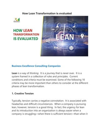 How Lean Transformation is evaluated
Business Excellence Consulting Companies
Lean is a way of thinking. It is a journey that is never over. It is a
system framed in a collection of rules and principles. Current
conditions and criteria must be examined. Some of the following 10
criteria may be more important than others to consider at the different
phases of lean transformation.
1. Creative Tension
Typically, tension carries a negative connotation. It is associated with
headaches and difficult circumstances. When a company is pursuing
lean, however, tension is a good thing. In fact, the urgency for lean
and its introduction into an organization is always easier when a
company is struggling—when there is sufficient tension—than when it
 