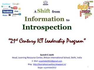 A

Shift

from

Information to

Introspection
st
“21

Century ICT Leadership Program”

Suresh C Joshi
Head, Learning Resource Center, Ahlcon International School, Delhi, India
E- Mail: scjoshidat2012@gmail.com
Blog: http://learnphysicswithscj.blogspot.in/
Skype: scjoshidat2012

1

 