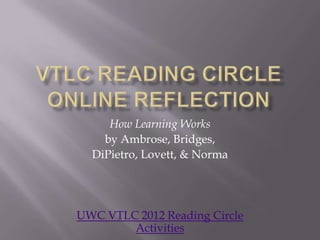 How Learning Works
    by Ambrose, Bridges,
  DiPietro, Lovett, & Norma




UWC VTLC 2012 Reading Circle
        Activities
 