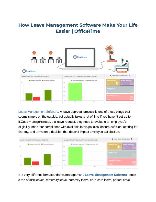 How Leave Management Software Make Your Life
Easier | OfficeTime
Leave Management Software. A leave approval process is one of those things that
seems simple on the outside, but actually takes a lot of time if you haven’t set up for
it.Once managers receive a leave request, they need to evaluate an employee’s
eligibility, check for compliance with available leave policies, ensure sufficient staffing for
the day, and arrive on a decision that doesn’t impact employee satisfaction.
It is very different from attendance management. Leave Management Software keeps
a tab of sick leaves, maternity leave, paternity leave, child care leave, period leave,
 