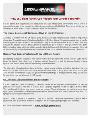 How LED Light Panels Can Reduce Your Carbon Foot Print
It is no secret that corporations and consumers alike are affecting the environment. This is why it is
important to do everything possible to reduce the carbon footprint left behind. There are a few things you
should know about how LED Light Boxes can do for the environment.
The Impact Commercial Companies Have on the Environment :-
According to a report from the UN back in 2010, the top world corporations caused an astounding amount
of damage. They put the cost of this type of pollution 2.2 trillion dollars. If these companies were to pay for
the damages that they caused to the environment, they would all lose at least a third of their profit. This
accounts for aspects such as $100.2 billion in greenhouse gases in the oil and gas industry and $21.5
billion in nuclear waste within the utilities industry. While this looks at 3,000 different companies, this is still
an astounding figure that should make you realize how vital it is to be more environmentally conscious.
Reduce Your Carbon Footprint with the LED Light Panel :-
LED lighting is great for companies who want to reduce their environmental impact because LEDs have a
longer life lifespan than other forms of lighting, such as florescent. In fact, the average lifespan of these
lights is over 50,000 hours, which is significantly more than others.
The interesting thing about these lights is that they have a unique V shape technology that allows for even
distribution of light. This is important because you will never have to worry about dark spots on the light.
They are also customizable so you can get them in the right shape to meet your needs. They can be used
for everything from signs to edge lit LED panels.
Go Green for the Environment and Your Wallet :-
It is also important to note that LED light boxes and panels will not only help the environment but they are
great for your budget as well. This is because these lights last longer so you do not replace them as often.
They use less electricity so your energy costs are reduced. There is less need for maintenance on these
lights, which is also helpful. Rather than buying multiple lights to meet your needs, you can have your LED
light panel customized to fit your needs.
When it comes to lighting, it is important to think about the effect it will have on the environment as well as
your wallet. This is why more and more companies are moving to LED lighting for their business.
For More Information Please Visit :- www.ledlightpanel.com
 