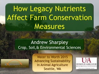 How Legacy Nutrients
Affect Farm Conservation
Measures
Andrew Sharpley
Crop, Soil,& Environmental Sciences
Water to Worth 2015
Advancing Sustainability
in Animal Agriculture
Seattle, WA
 