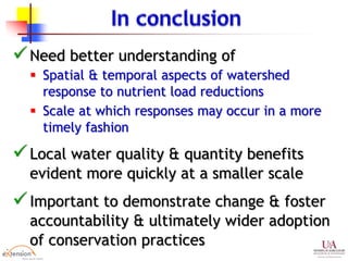 Need better understanding of
 Spatial & temporal aspects of watershed
response to nutrient load reductions
 Scale at which responses may occur in a more
timely fashion
Local water quality & quantity benefits
evident more quickly at a smaller scale
Important to demonstrate change & foster
accountability & ultimately wider adoption
of conservation practices
 