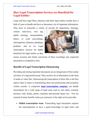 MOS Legal Transcription Service                              Call: (800) 670 2809



How Legal Transcription Services are Beneficial for
Legal Entities
Large and busy legal firms, attorneys and other legal entities usually have a
bulk of cases to handle and have to document a lot of important information.
They have to transcribe a variety of records for depositions, hearings,
witness     interviews,      wire    tap,
public hearings, memorandums,
letters,    or     court    proceedings,
interrogations, dictation, pleadings,
probates,        and   so   on.     Legal
transcription services are highly
beneficial for legal entities as they
ensure accurate and timely conversion of these recordings into organized
documents at competitive rates.


Benefits of Legal Transcription Outsourcing

Providing and storing important documents are an integral part of the routine
activities of a legal professional. They record a lot of information in the form
of audio or video files. Outsourcing the transcription of these files is the best
option when it comes to transforming them into professional and accurately
written records. A competent legal transcription company can handle
transcription for a wide range of legal areas such as real estate, criminal,
business, trial, family, patent, corporate and personal injury law. You are
ensured of many benefits when you outsource to the right service provider:

   •   Skilled transcription team: Transcribing legal documents requires
       the transcriptionist to have a good knowledge of legal terms and

                              Legal Transcription Services
 