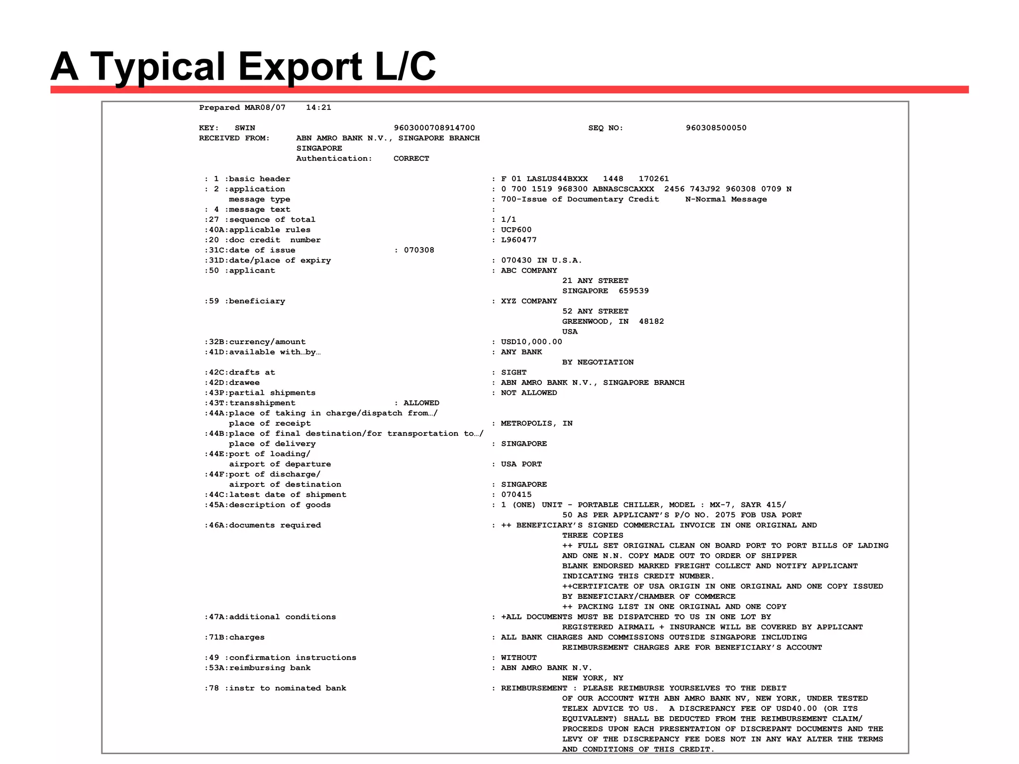 A Typical Export L/C May 21, 2009 – BCLC – How L/Cs Work – Buddy Baker Prepared MAR08/07  14:21 KEY:  SWIN 9603000708914700 SEQ NO: 960308500050 RECEIVED FROM: ABN AMRO BANK N.V., SINGAPORE BRANCH SINGAPORE Authentication: CORRECT : 1 :basic header : F 01 LASLUS44BXXX  1448  170261 : 2 :application  : 0 700 1519 968300 ABNASCSCAXXX  2456 743J92 960308 0709 N message type : 700-Issue of Documentary Credit N-Normal Message : 4 :message text :  :27 :sequence of total : 1/1 :40A:applicable rules : UCP600 :20 :doc credit  number : L960477 :31C:date of issue : 070308 :31D:date/place of expiry : 070430 IN U.S.A. :50 :applicant : ABC COMPANY   21 ANY STREET   SINGAPORE  659539 :59 :beneficiary : XYZ COMPANY   52 ANY STREET   GREENWOOD, IN  48182   USA :32B:currency/amount : USD10,000.00 :41D:available with…by… : ANY BANK   BY NEGOTIATION :42C:drafts at : SIGHT :42D:drawee : ABN AMRO BANK N.V., SINGAPORE BRANCH :43P:partial shipments : NOT ALLOWED :43T:transshipment : ALLOWED :44A:place of taking in charge/dispatch from…/ place of receipt : METROPOLIS, IN :44B:place of final destination/for transportation to…/ place of delivery  : SINGAPORE :44E:port of loading/ airport of departure : USA PORT :44F:port of discharge/ airport of destination : SINGAPORE :44C:latest date of shipment : 070415 :45A:description of goods : 1 (ONE) UNIT - PORTABLE CHILLER, MODEL : MX-7, SAYR 415/   50 AS PER APPLICANT’S P/O NO. 2075 FOB USA PORT :46A:documents required : ++ BENEFICIARY’S SIGNED COMMERCIAL INVOICE IN ONE ORIGINAL AND    THREE COPIES    ++ FULL SET ORIGINAL CLEAN ON BOARD PORT TO PORT BILLS OF LADING    AND ONE N.N. COPY MADE OUT TO ORDER OF SHIPPER   BLANK ENDORSED MARKED FREIGHT COLLECT AND NOTIFY APPLICANT   INDICATING THIS CREDIT NUMBER.   ++CERTIFICATE OF USA ORIGIN IN ONE ORIGINAL AND ONE COPY ISSUED    BY BENEFICIARY/CHAMBER OF COMMERCE    ++ PACKING LIST IN ONE ORIGINAL AND ONE COPY :47A:additional conditions : +ALL DOCUMENTS MUST BE DISPATCHED TO US IN ONE LOT BY   REGISTERED AIRMAIL + INSURANCE WILL BE COVERED BY APPLICANT :71B:charges : ALL BANK CHARGES AND COMMISSIONS OUTSIDE SINGAPORE INCLUDING    REIMBURSEMENT CHARGES ARE FOR BENEFICIARY’S ACCOUNT :49 :confirmation instructions : WITHOUT :53A:reimbursing bank : ABN AMRO BANK N.V.   NEW YORK, NY :78 :instr to nominated bank : REIMBURSEMENT : PLEASE REIMBURSE YOURSELVES TO THE DEBIT   OF OUR ACCOUNT WITH ABN AMRO BANK NV, NEW YORK, UNDER TESTED    TELEX ADVICE TO US.  A DISCREPANCY FEE OF USD40.00 (OR ITS    EQUIVALENT) SHALL BE DEDUCTED FROM THE REIMBURSEMENT CLAIM/    PROCEEDS UPON EACH PRESENTATION OF DISCREPANT DOCUMENTS AND THE    LEVY OF THE DISCREPANCY FEE DOES NOT IN ANY WAY ALTER THE TERMS   AND CONDITIONS OF THIS CREDIT. 