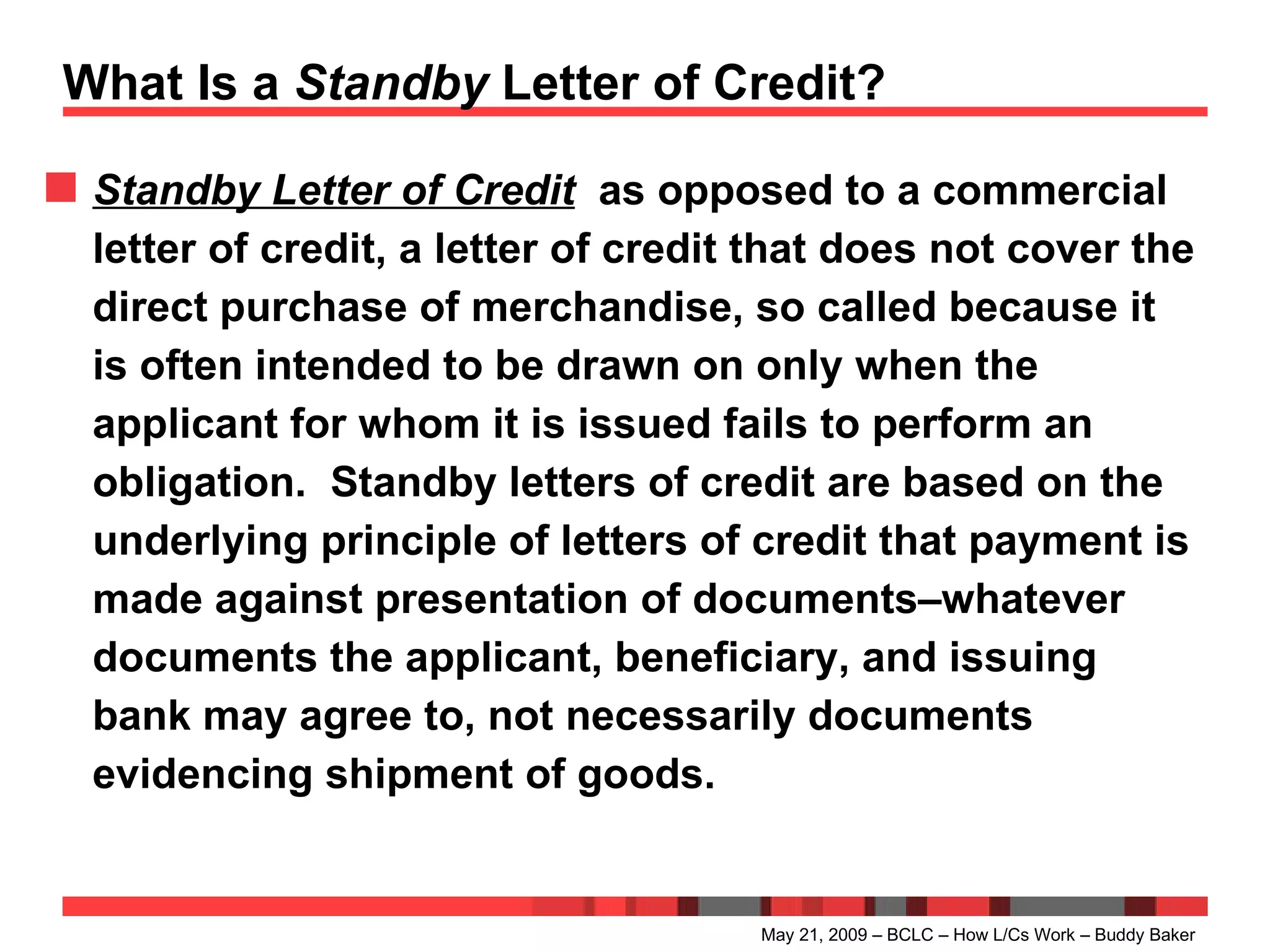 What Is a  Standby  Letter of Credit? Standby Letter of Credit   as opposed to a commercial letter of credit, a letter of credit that does not cover the direct purchase of merchandise, so called because it is often intended to be drawn on only when the applicant for whom it is issued fails to perform an obligation.  Standby letters of credit are based on the underlying principle of letters of credit that payment is made against presentation of documents–whatever documents the applicant, beneficiary, and issuing bank may agree to, not necessarily documents evidencing shipment of goods. May 21, 2009 – BCLC – How L/Cs Work – Buddy Baker 