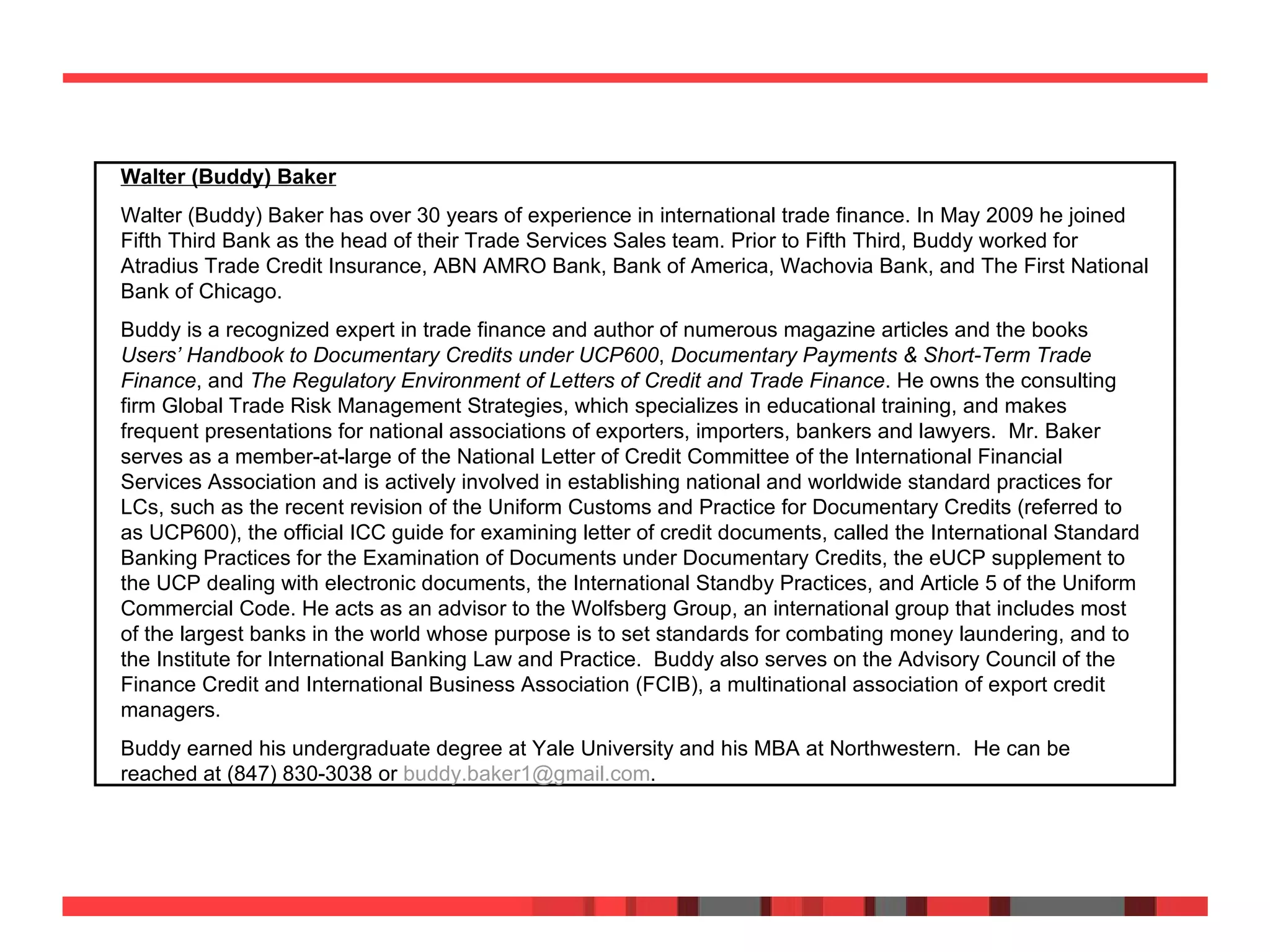 Walter (Buddy) Baker   Walter (Buddy) Baker has over 30 years of experience in international trade finance. In May 2009 he joined Fifth Third Bank as the head of their Trade Services Sales team. Prior to Fifth Third, Buddy worked for Atradius Trade Credit Insurance, ABN AMRO Bank, Bank of America, Wachovia Bank, and The First National Bank of Chicago. Buddy is a recognized expert in trade finance and author of numerous magazine articles and the books  Users’ Handbook to Documentary Credits under UCP600 ,  Documentary Payments & Short-Term Trade Finance , and  The Regulatory Environment of Letters of Credit and Trade Finance . He owns the consulting firm Global Trade Risk Management Strategies, which specializes in educational training, and makes frequent presentations for national associations of exporters, importers, bankers and lawyers.  Mr. Baker serves as a member-at-large of the National Letter of Credit Committee of the International Financial Services Association and is actively involved in establishing national and worldwide standard practices for LCs, such as the recent revision of the Uniform Customs and Practice for Documentary Credits (referred to as UCP600), the official ICC guide for examining letter of credit documents, called the International Standard Banking Practices for the Examination of Documents under Documentary Credits, the eUCP supplement to the UCP dealing with electronic documents, the International Standby Practices, and Article 5 of the Uniform Commercial Code. He acts as an advisor to the Wolfsberg Group, an international group that includes most of the largest banks in the world whose purpose is to set standards for combating money laundering, and to the Institute for International Banking Law and Practice.  Buddy also serves on the Advisory Council of the Finance Credit and International Business Association (FCIB), a multinational association of export credit managers.  Buddy earned his undergraduate degree at Yale University and his MBA at Northwestern.  He can be reached at (847) 830-3038 or  [email_address] .  
