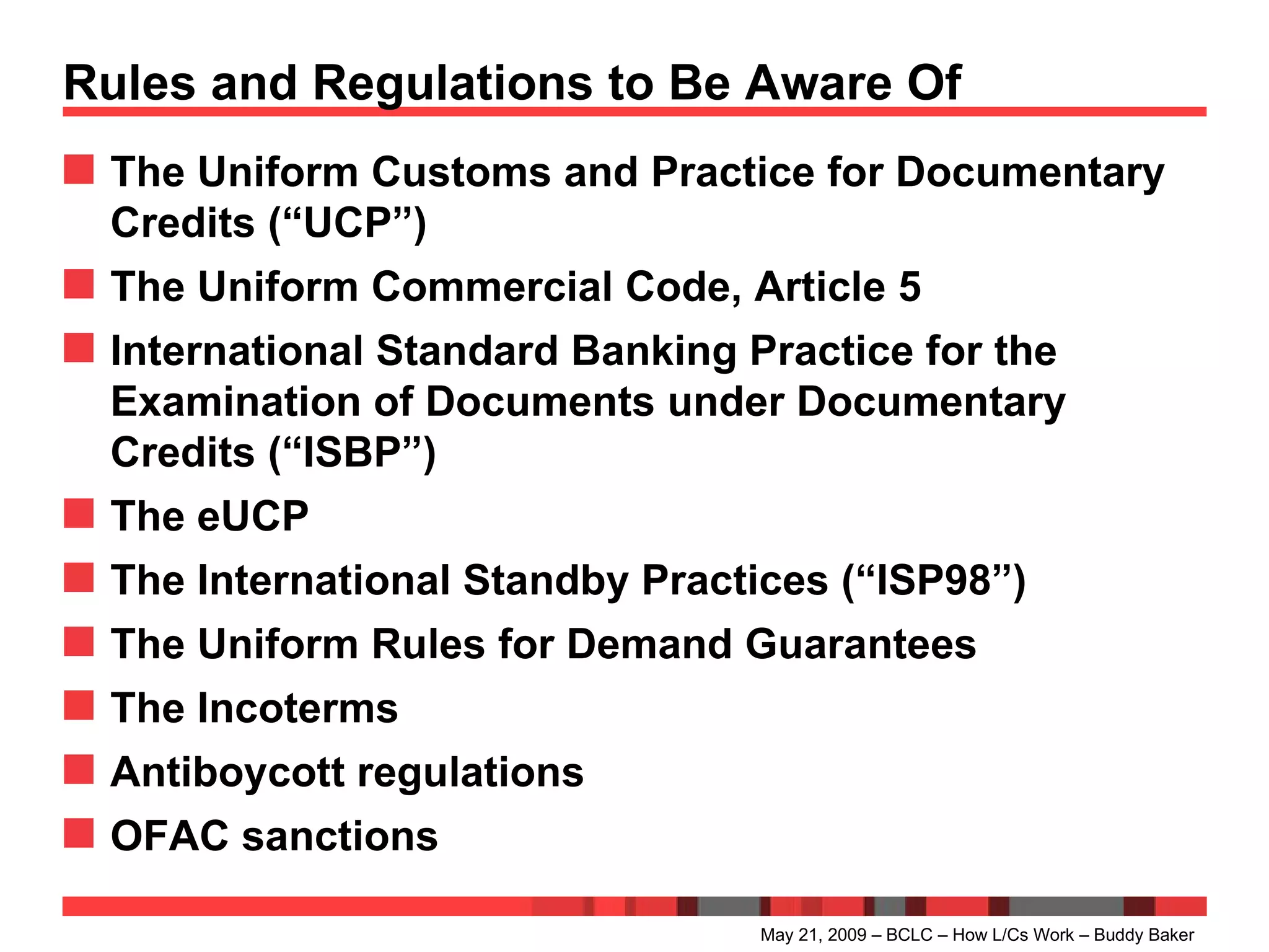Rules and Regulations to Be Aware Of The Uniform Customs and Practice for Documentary Credits (“UCP”) The Uniform Commercial Code, Article 5 International Standard Banking Practice for the Examination of Documents under Documentary Credits (“ISBP”) The eUCP  The International Standby Practices (“ISP98”) The Uniform Rules for Demand Guarantees The Incoterms Antiboycott regulations OFAC sanctions May 21, 2009 – BCLC – How L/Cs Work – Buddy Baker 