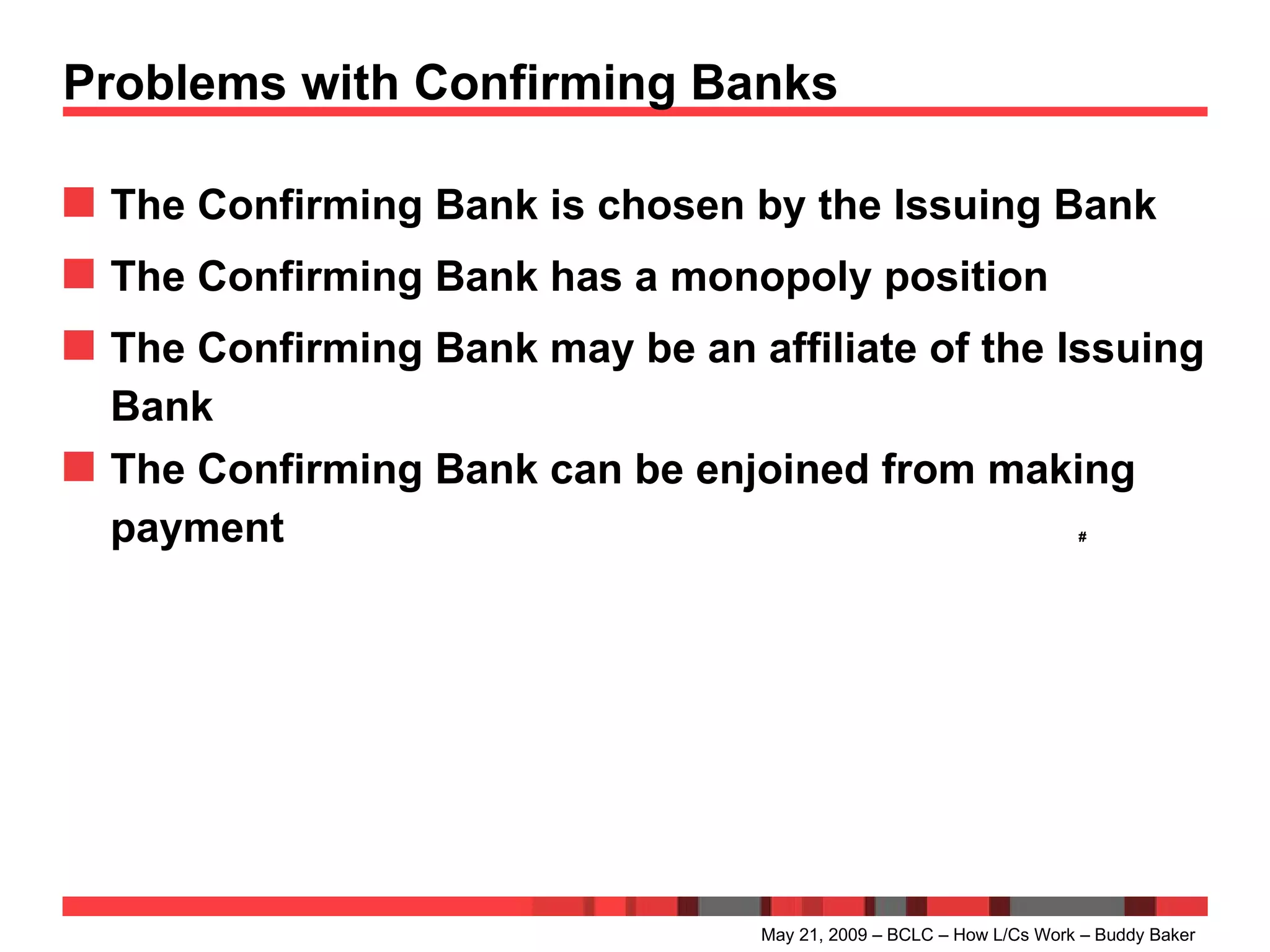 Problems with Confirming Banks The Confirming Bank is chosen by the Issuing Bank The Confirming Bank has a monopoly position The Confirming Bank may be an affiliate of the Issuing Bank The Confirming Bank can be enjoined from making payment # May 21, 2009 – BCLC – How L/Cs Work – Buddy Baker 