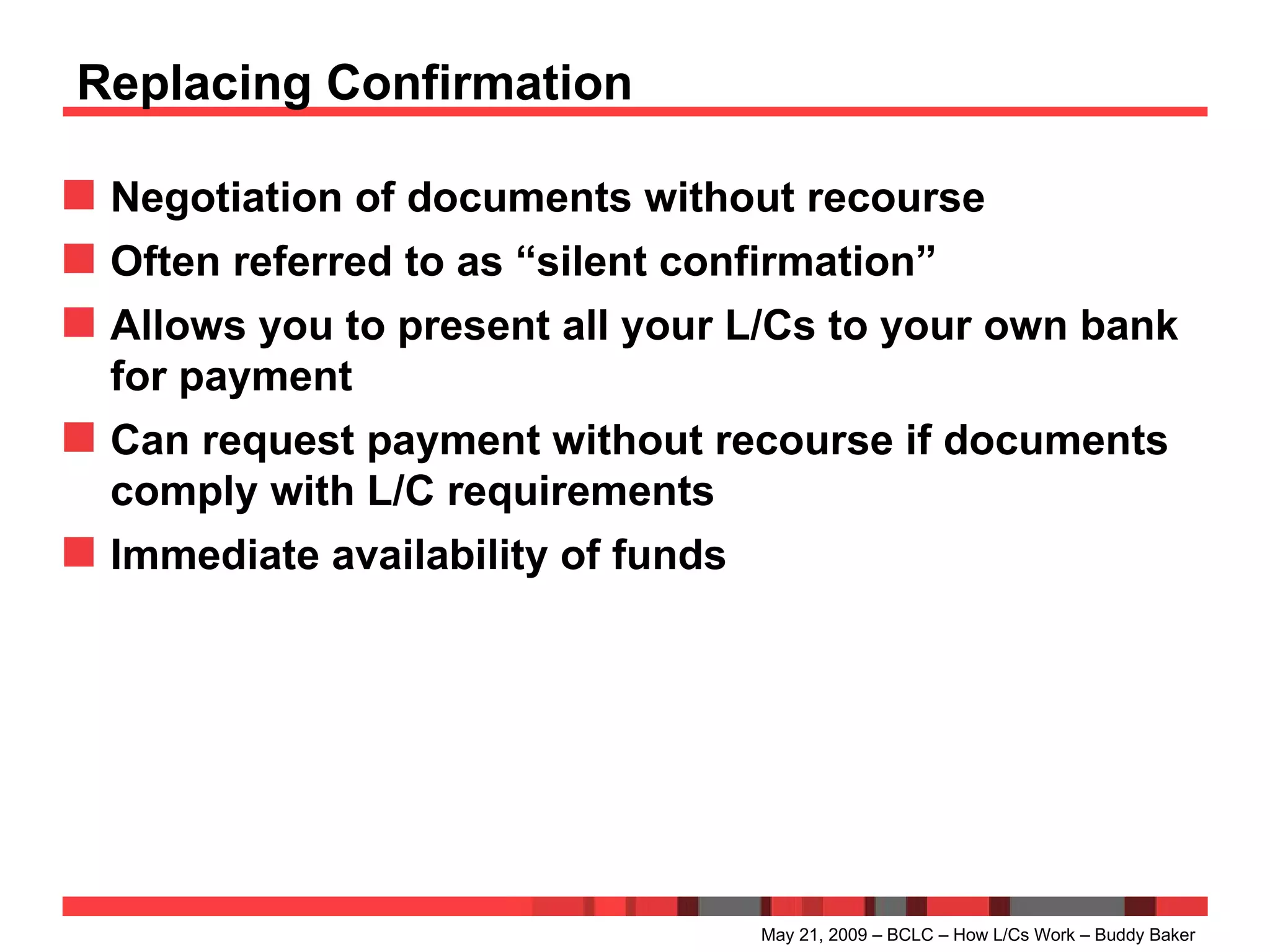 Replacing Confirmation Negotiation of documents without recourse Often referred to as “silent confirmation” Allows you to present all your L/Cs to your own bank for payment Can request payment without recourse if documents comply with L/C requirements Immediate availability of funds May 21, 2009 – BCLC – How L/Cs Work – Buddy Baker 