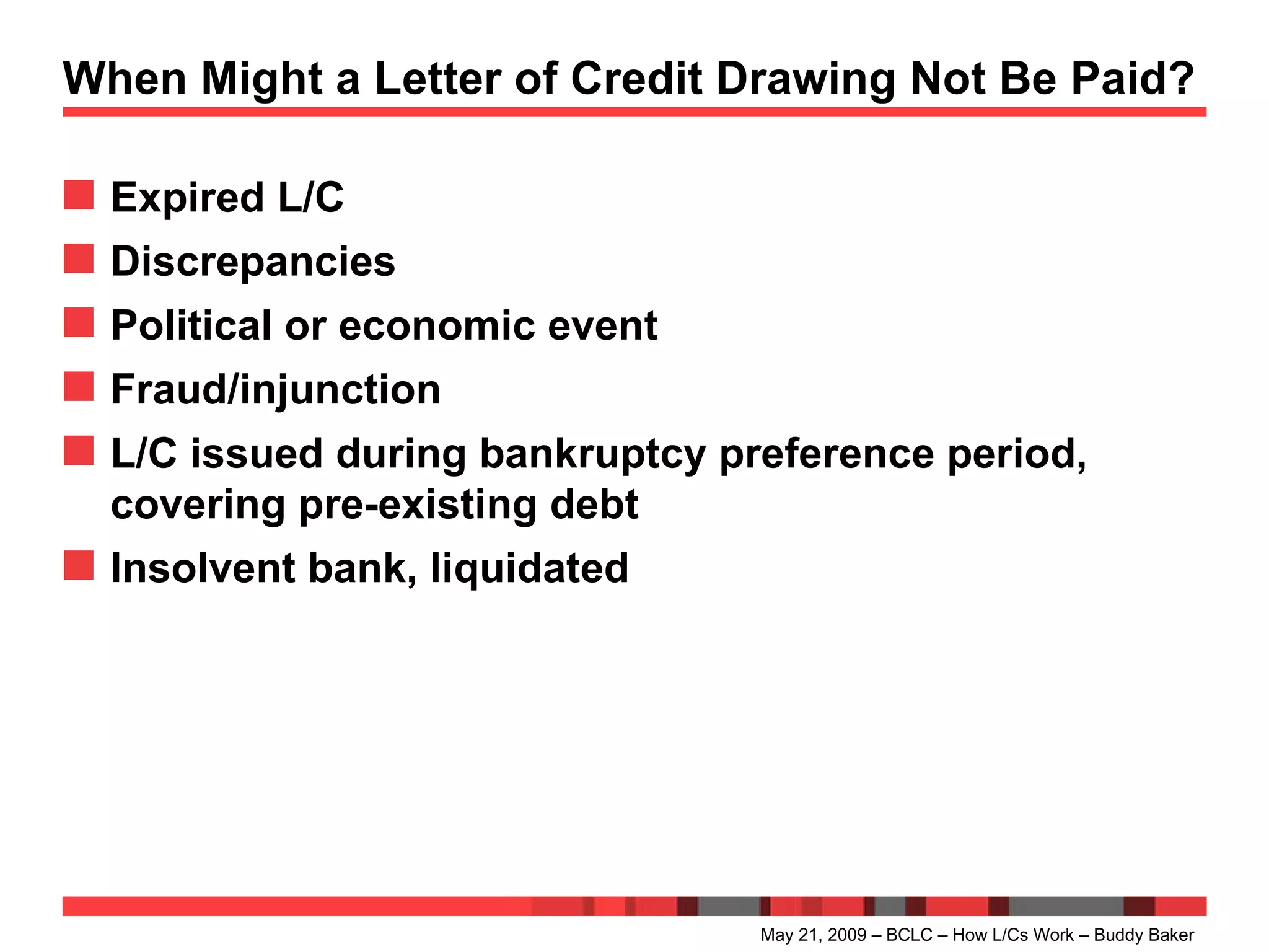 When Might a Letter of Credit Drawing Not Be Paid? Expired L/C Discrepancies Political or economic event Fraud/injunction L/C issued during bankruptcy preference period, covering pre-existing debt Insolvent bank, liquidated May 21, 2009 – BCLC – How L/Cs Work – Buddy Baker 