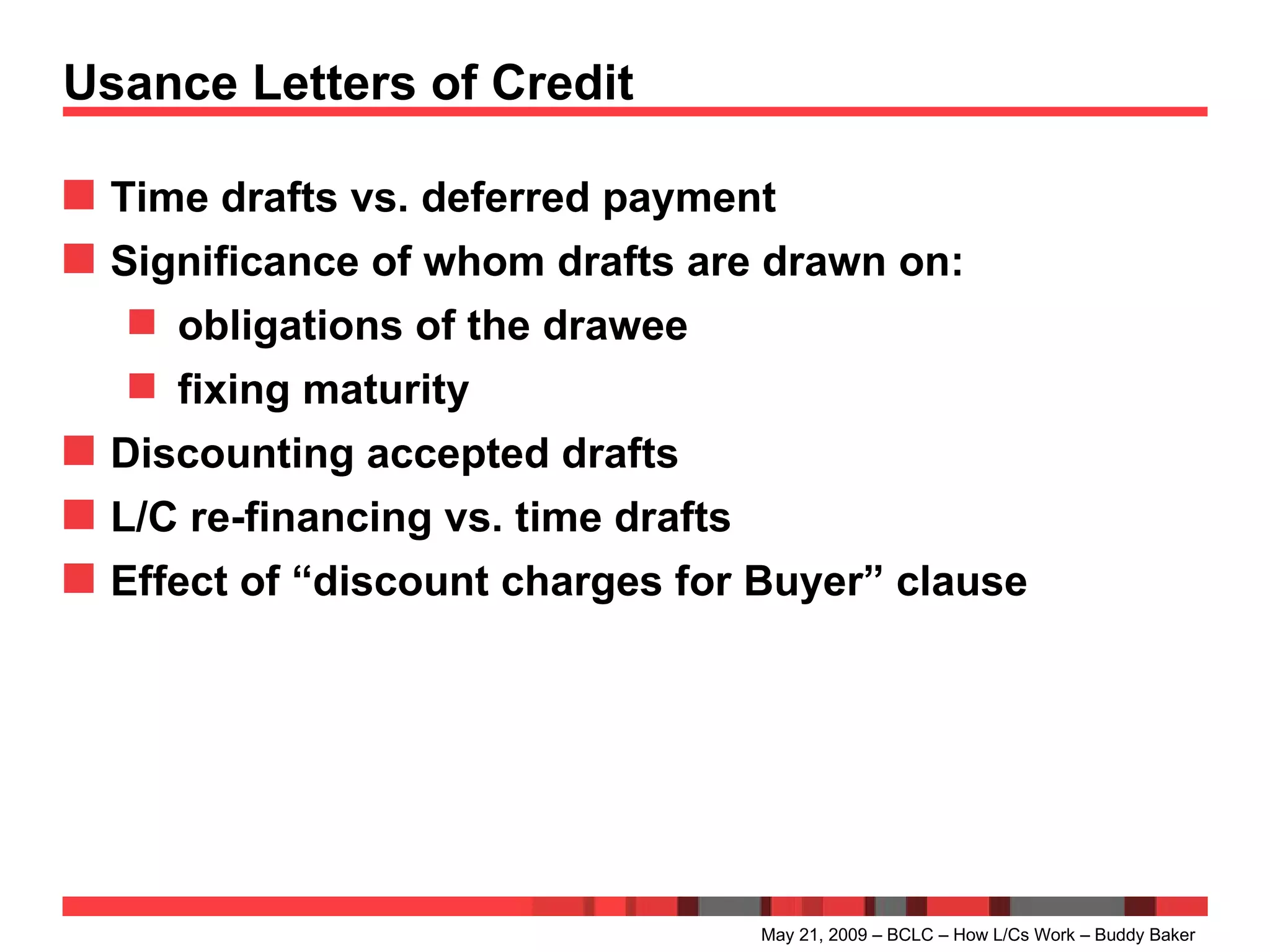 Usance Letters of Credit Time drafts vs. deferred payment Significance of whom drafts are drawn on: obligations of the drawee fixing maturity Discounting accepted drafts L/C re-financing vs. time drafts Effect of “discount charges for Buyer” clause May 21, 2009 – BCLC – How L/Cs Work – Buddy Baker 