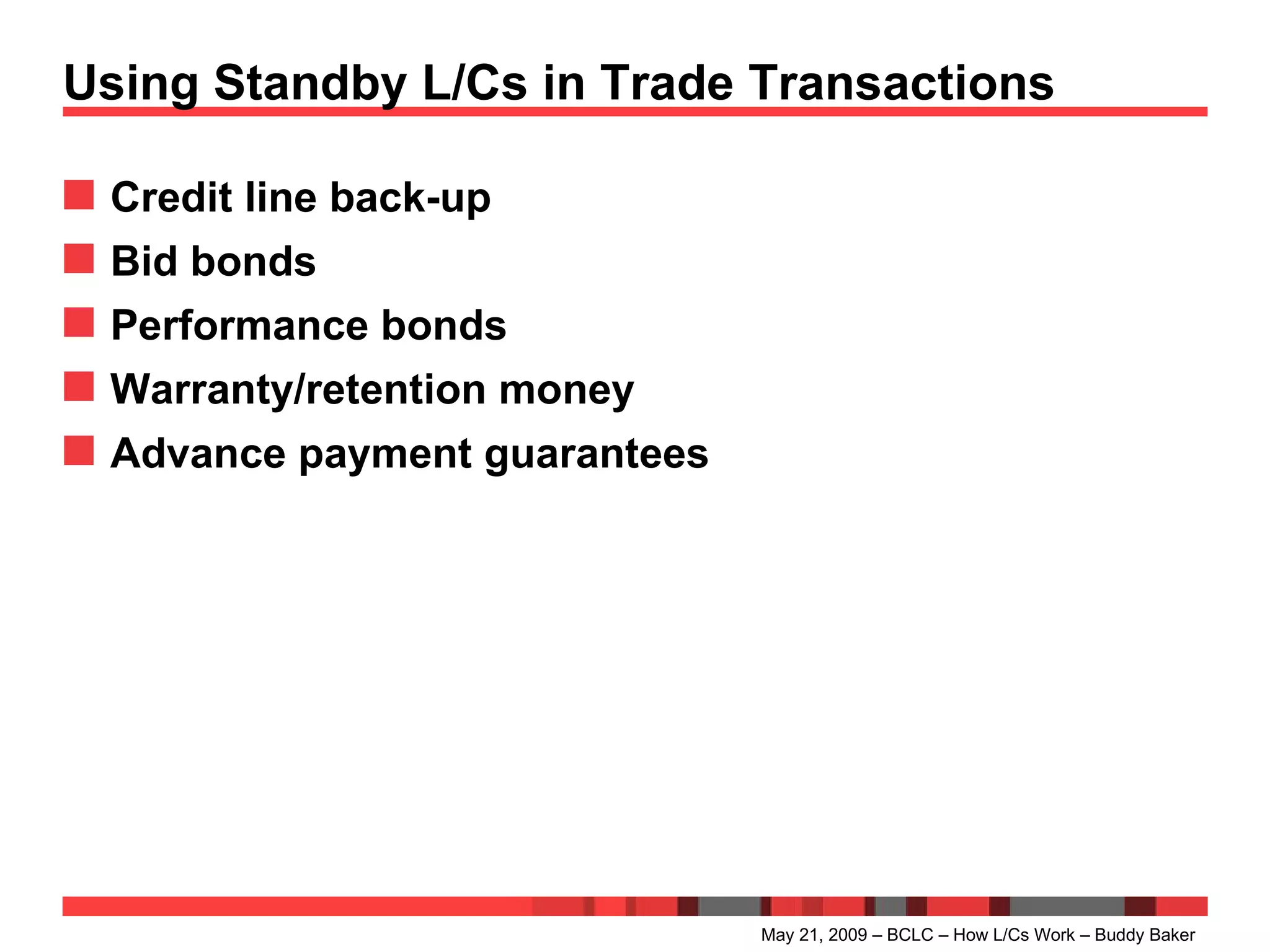 Using Standby L/Cs in Trade Transactions Credit line back-up  Bid bonds Performance bonds Warranty/retention money Advance payment guarantees May 21, 2009 – BCLC – How L/Cs Work – Buddy Baker 