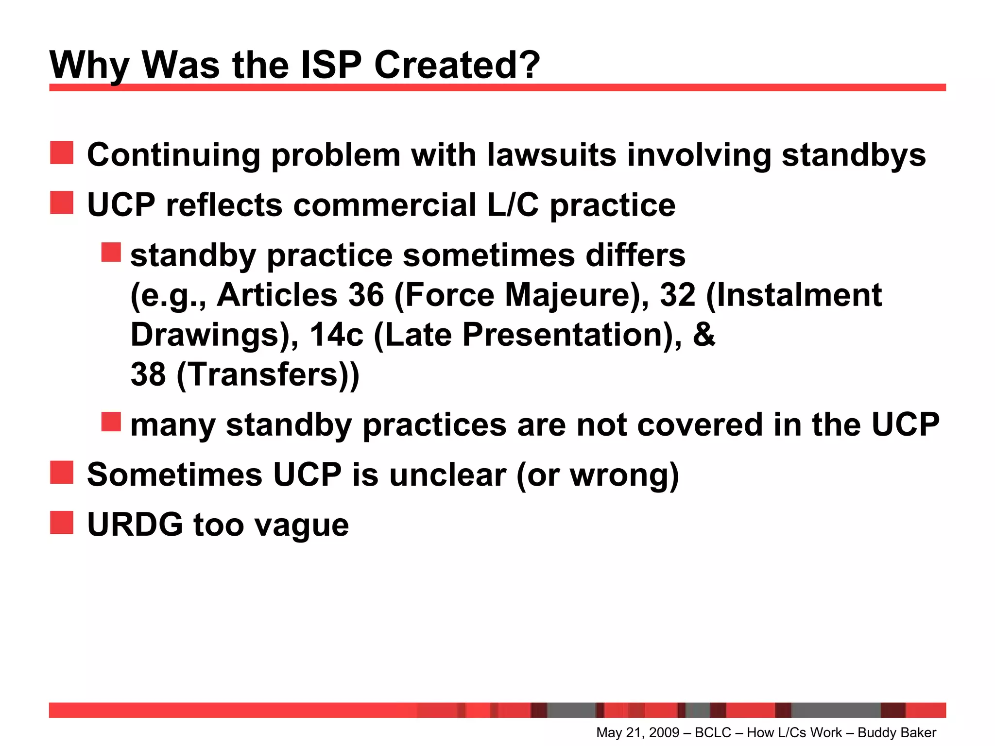 Why Was the ISP Created? Continuing problem with lawsuits involving standbys UCP reflects commercial L/C practice standby practice sometimes differs (e.g., Articles 36 (Force Majeure), 32 (Instalment Drawings), 14c (Late Presentation), & 38   (Transfers)) many standby practices are not covered in the UCP Sometimes UCP is unclear (or wrong) URDG too vague May 21, 2009 – BCLC – How L/Cs Work – Buddy Baker 