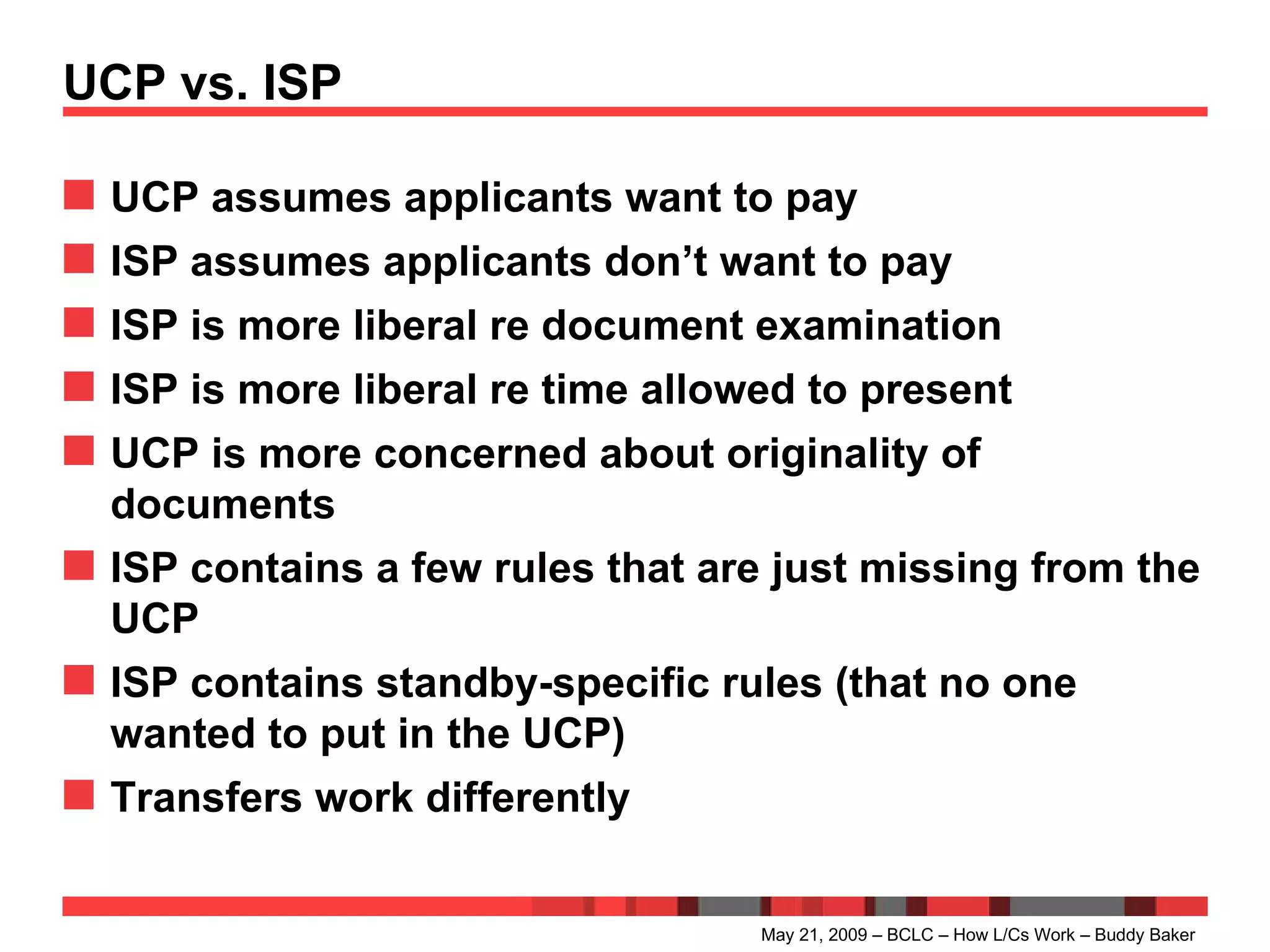 UCP vs. ISP UCP assumes applicants want to pay ISP assumes applicants don’t want to pay ISP is more liberal re document examination ISP is more liberal re time allowed to present UCP is more concerned about originality of documents ISP contains a few rules that are just missing from the UCP ISP contains standby-specific rules (that no one wanted to put in the UCP) Transfers work differently May 21, 2009 – BCLC – How L/Cs Work – Buddy Baker 