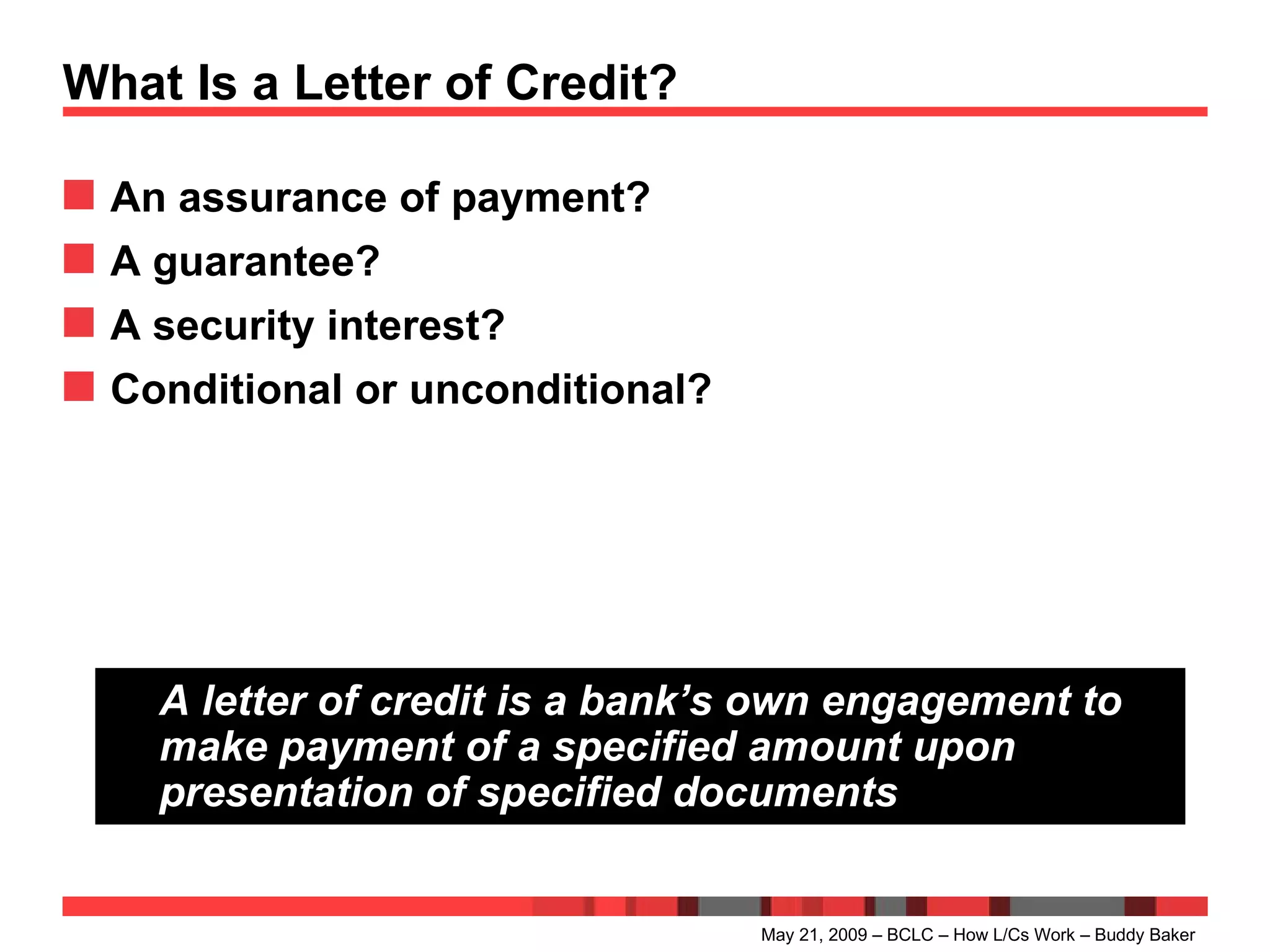 What Is a Letter of Credit? An assurance of payment? A guarantee? A security interest? Conditional or unconditional? May 21, 2009 – BCLC – How L/Cs Work – Buddy Baker A letter of credit is a bank’s own engagement to make payment of a specified amount upon presentation of specified documents 