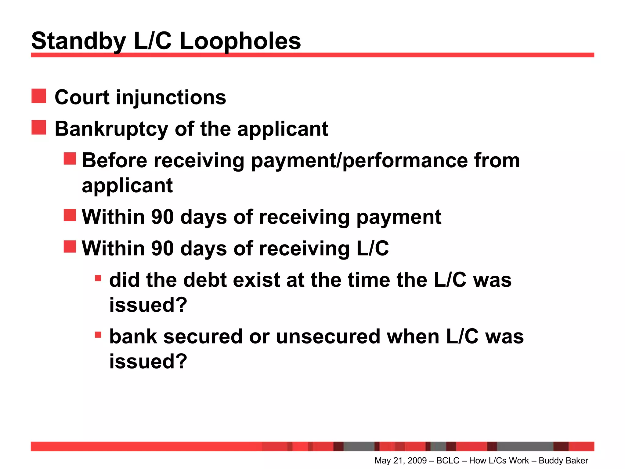 Standby L/C Loopholes Court injunctions Bankruptcy of the applicant Before receiving payment/performance from applicant Within 90 days of receiving payment Within 90 days of receiving L/C did the debt exist at the time the L/C was issued? bank secured or unsecured when L/C was issued? May 21, 2009 – BCLC – How L/Cs Work – Buddy Baker 
