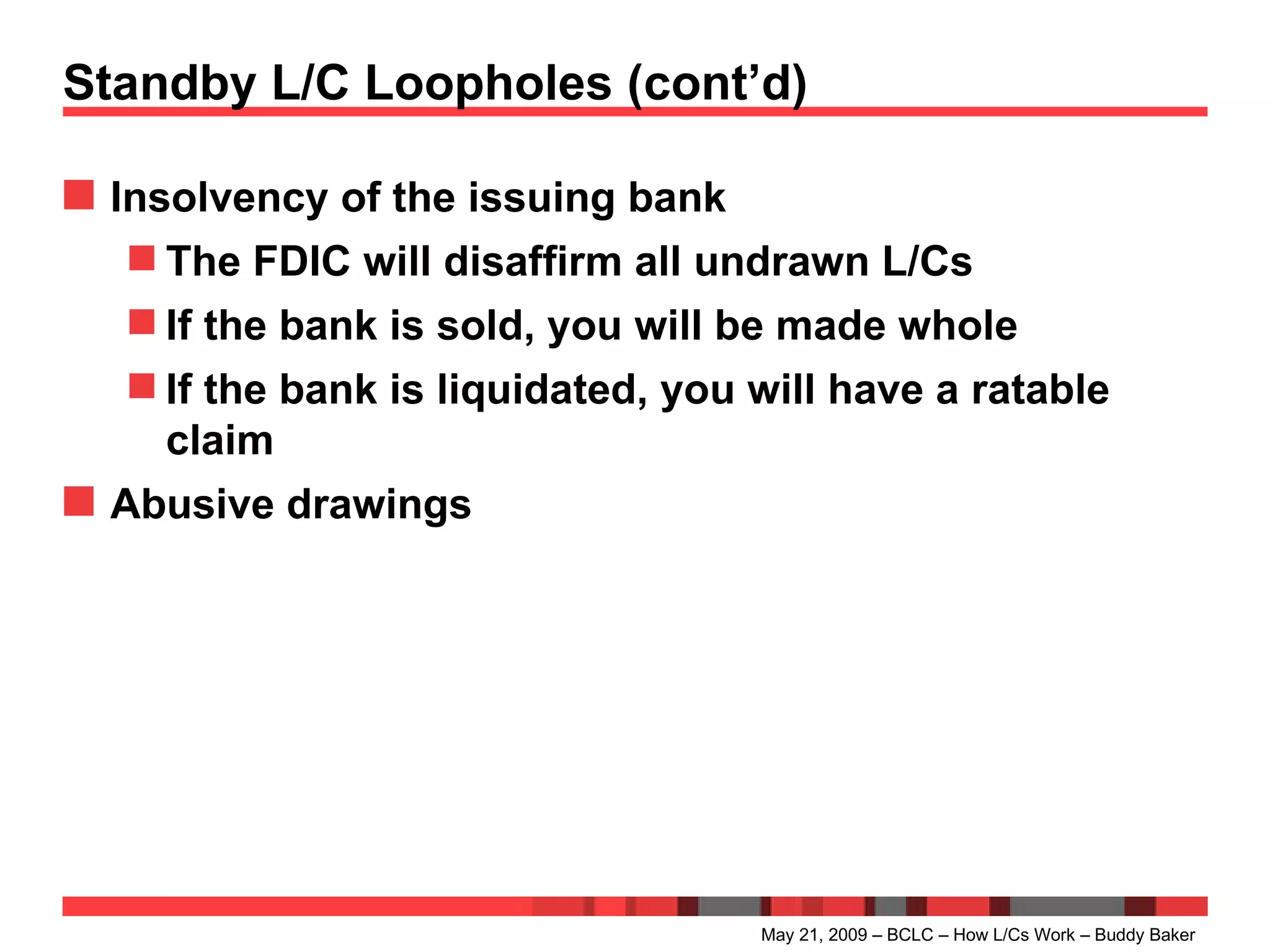 Standby L/C Loopholes (cont’d) Insolvency of the issuing bank The FDIC will disaffirm all undrawn L/Cs If the bank is sold, you will be made whole If the bank is liquidated, you will have a ratable claim Abusive drawings May 21, 2009 – BCLC – How L/Cs Work – Buddy Baker 