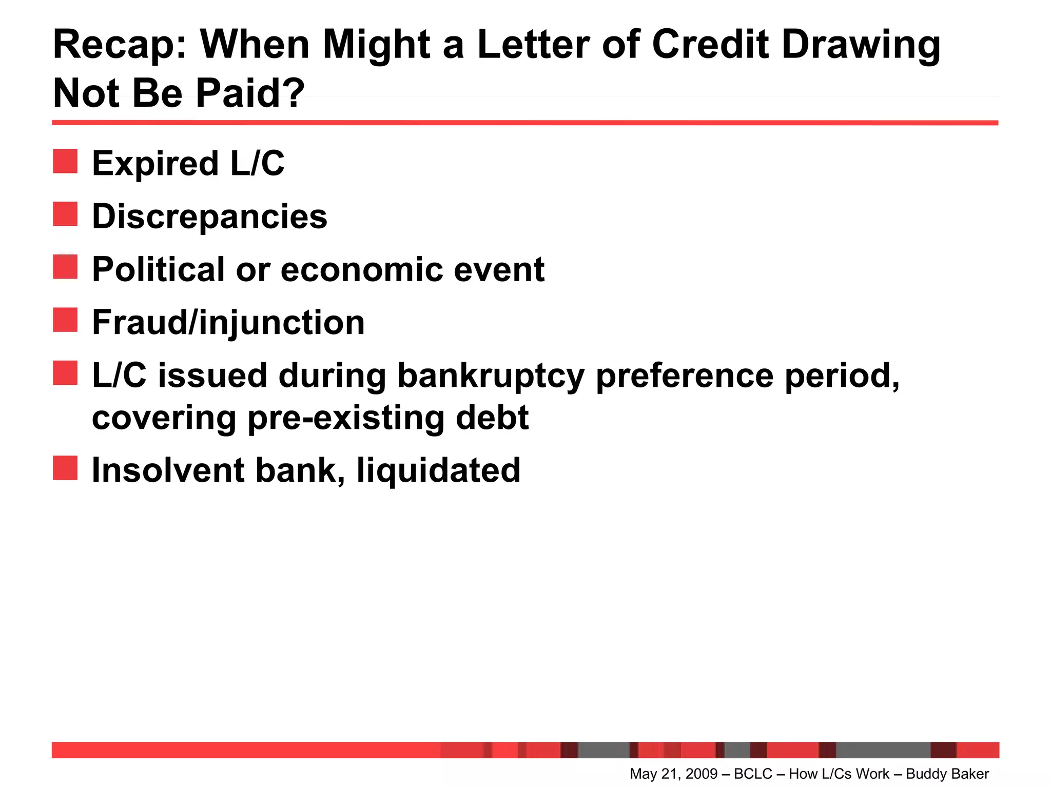Recap: When Might a Letter of Credit Drawing Not Be Paid? Expired L/C Discrepancies Political or economic event Fraud/injunction L/C issued during bankruptcy preference period, covering pre-existing debt Insolvent bank, liquidated May 21, 2009 – BCLC – How L/Cs Work – Buddy Baker 