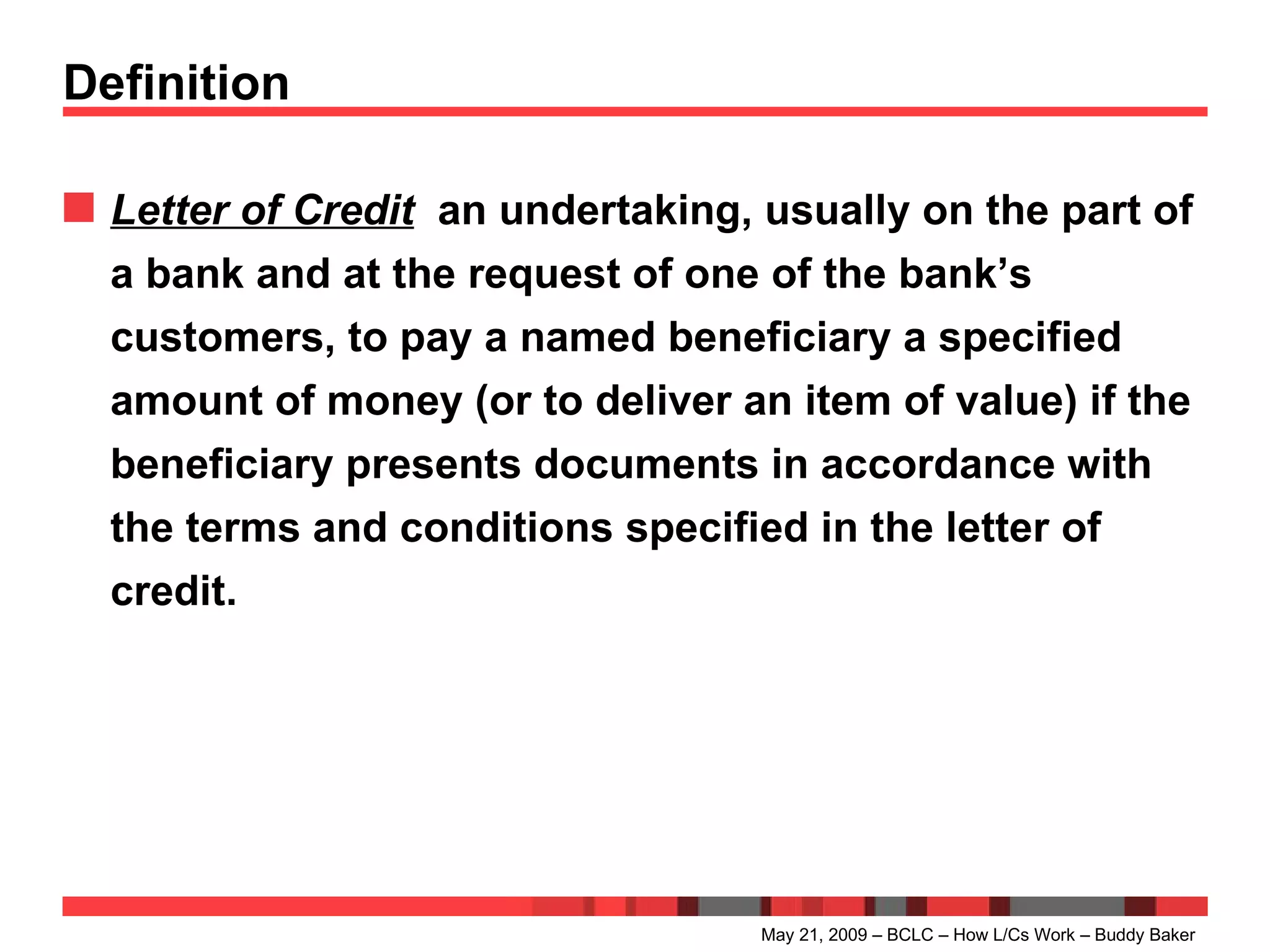 Definition Letter of Credit   an undertaking, usually on the part of a bank and at the request of one of the bank’s customers, to pay a named beneficiary a specified amount of money (or to deliver an item of value) if the beneficiary presents documents in accordance with the terms and conditions specified in the letter of credit. May 21, 2009 – BCLC – How L/Cs Work – Buddy Baker 