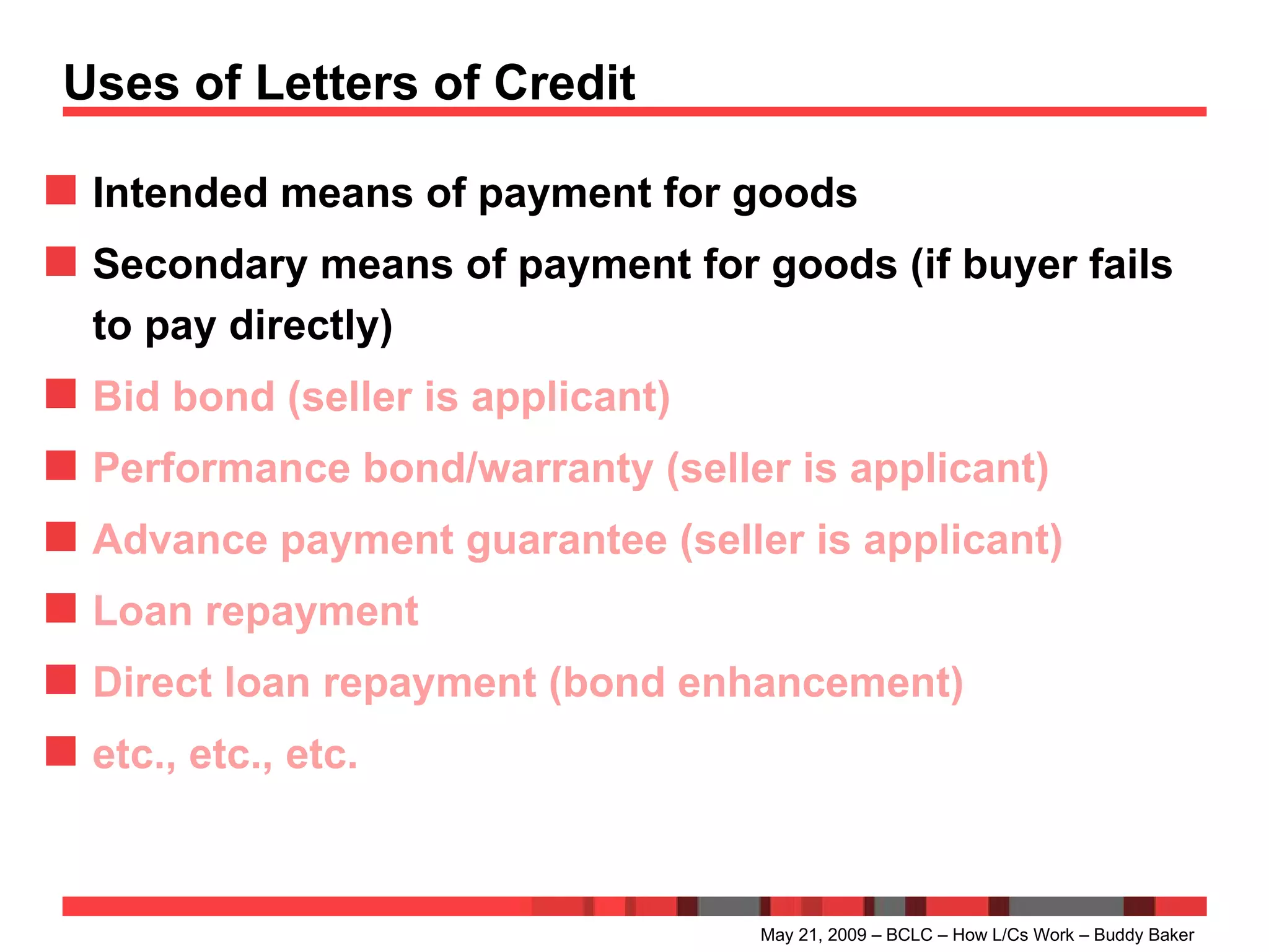 Uses of Letters of Credit Intended means of payment for goods Secondary means of payment for goods (if buyer fails to pay directly) Bid bond (seller is applicant) Performance bond/warranty (seller is applicant) Advance payment guarantee (seller is applicant) Loan repayment Direct loan repayment (bond enhancement) etc., etc., etc. May 21, 2009 – BCLC – How L/Cs Work – Buddy Baker 