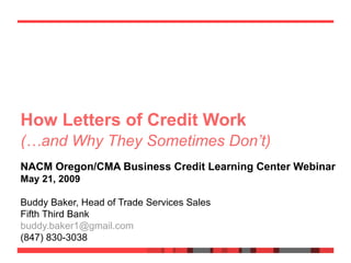 How Letters of Credit Work  NACM Oregon/CMA Business Credit Learning Center Webinar May 21, 2009 Buddy Baker, Head of Trade Services Sales Fifth Third Bank [email_address] (847) 830-3038 If you can read this, your settings are not optimal for printing this presentation and will draw certain graphics incorrectly.  Please re-print using the “Color” setting, even if printing using a black & white printer. (…and Why They Sometimes Don’t) 