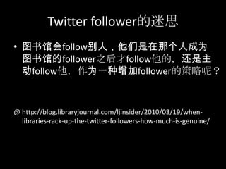 Twitter follower的迷思图书馆会follow别人，他们是在那个人成为图书馆的follower之后才follow他的，还是主动follow他，作为一种增加follower的策略呢？@ http://blog.libraryjournal.com/ljinsider/2010/03/19/when-libraries-rack-up-the-twitter-followers-how-much-is-genuine/