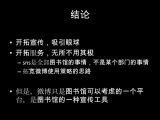 结论开拓宣传，吸引眼球开拓服务，无所不用其极sns是全部图书馆的事情，不是某个部门的事情拓宽微博使用策略的思路但是，微博只是图书馆可以考虑的一个平台，是图书馆的一种宣传工具