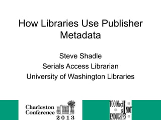 How Libraries Use Publisher
Metadata
Steve Shadle
Serials Access Librarian
University of Washington Libraries

 