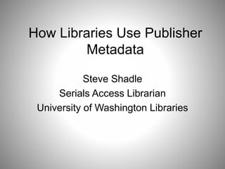 How Libraries Use Publisher 
Metadata 
Steve Shadle 
Serials Access Librarian 
University of Washington Libraries 
 