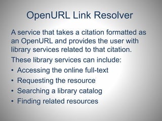 OpenURL Link Resolver 
A service that takes a citation formatted as 
an OpenURL and provides the user with 
library services related to that citation. 
These library services can include: 
• Accessing the online full-text 
• Requesting the resource 
• Searching a library catalog 
• Finding related resources 
 