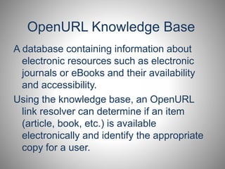 OpenURL Knowledge Base 
A database containing information about 
electronic resources such as electronic 
journals or eBooks and their availability 
and accessibility. 
Using the knowledge base, an OpenURL 
link resolver can determine if an item 
(article, book, etc.) is available 
electronically and identify the appropriate 
copy for a user. 
 