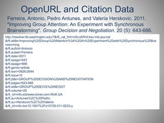 OpenURL and Citation Data 
Ferreira, Antonio, Pedro Antunes, and Valeria Herskovic. 2011. 
"Improving Group Attention: An Experiment with Synchronous 
Brainstorming". Group Decision and Negotiation. 20 (5): 643-666. 
http://resolver.lib.washington.edu/?&rft_val_fmt=info:ofi/fmt:kev:mtx:journal 
&rft.atitle=Improving%20Group%20Attention%3A%20An%20Experiment%20with%20Synchronous%20Brai 
http://resolver.lib.washington.edu/?&url_ver=Z39.88-2004& 
nstorming 
&url_rft.aufirst=ctx_fmt=Antonio 
info:ofi/fmt:kev:mtx:ctx&rft_val_fmt=info:ofi/fmt:kev:mtx:journal&rft.atitl 
&e=rft.aulast=Improving%Ferreira 
20Group%20Attention%3A%20An%20Experiment%20with%20Syn 
&chronous%rft.date=2011 
20Brainstorming&rft.aufirst=Antonio&rft.aulast=Ferreira&rft.date=2011 
&rft.spage=643 
&&rft.rft.epage=epage=666 
666&rft.genre=article&rft.issn=0926-2644&rft.issue=5& 
&rft.genre=jtitle=article 
GROUP%20DECISION%20AND%20NEGOTIATION&rft.pages=643- 
&666&rft.issn=rft.0926-part=2644 
SI&rft.spage=643&rft.stitle=GROUP%20DECIS%20NEGOT&rft.volu 
&rft.issue=5 
me=20&rfr_id=info:sid/www.isinet.com:WoK:UA&rft.au=Antunes%2C%20Pedro&rf 
&rft.jtitle=GROUP%20DECISION%20AND%20NEGOTIATION 
&t.rft.au=pages=Herskovic%643-666 
2C%20Valeria&rft_id=info:doi/10.1007%2Fs10726-011-9233-y 
&rft.stitle=GROUP%20DECIS%20NEGOT 
&rft.volume=20 
&rfr_id=info:sid/www.isinet.com:WoK:UA 
&rft.au=Antunes%2C%20Pedro 
&rft.au=Herskovic%2C%20Valeria 
&rft_id=info:doi/10.1007%2Fs10726-011-9233-y 
 