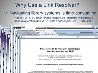 Why Use a Link Resolver? 
• Navigating library systems is time consuming 
Regent, D., et al. 1999. "Place actuelle de l'imagerie radiologique 
dans l'exploration des MICI". Acta Endoscopica. 29 (3): 189-202. 
 