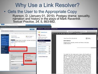 Why Use a Link Resolver? 
• Gets the User to the Appropriate Copy 
Ryerson, D. (January 01, 2010). Postgay drama: sexuality, 
narration and history in the plays of Mark Ravenhill. 
Textual Practice, 24, 5, 863-882. 
 