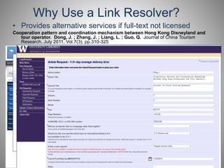 Why Use a Link Resolver? 
• Provides alternative services if full-text not licensed 
Cooperation pattern and coordination mechanism between Hong Kong Disneyland and 
tour operator. Dong, J. ; Zhang, J. ; Liang, L. ; Guo, Q. Journal of China Tourism 
Research, July 2011, Vol.7(3), pp.310-325 
 