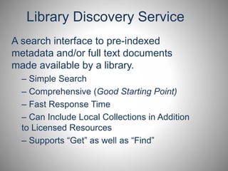 Library Discovery Service 
A search interface to pre-indexed 
metadata and/or full text documents 
made available by a library. 
– Simple Search 
– Comprehensive (Good Starting Point) 
– Fast Response Time 
– Can Include Local Collections in Addition 
to Licensed Resources 
– Supports “Get” as well as “Find” 
 