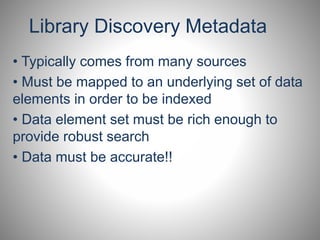 Library Discovery Metadata 
• Typically comes from many sources 
• Must be mapped to an underlying set of data 
elements in order to be indexed 
• Data element set must be rich enough to 
provide robust search 
• Data must be accurate!! 
 