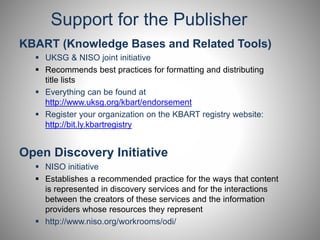 Support for the Publisher 
KBART (Knowledge Bases and Related Tools) 
 UKSG & NISO joint initiative 
 Recommends best practices for formatting and distributing 
title lists 
 Everything can be found at 
http://www.uksg.org/kbart/endorsement 
 Register your organization on the KBART registry website: 
http://bit.ly.kbartregistry 
Open Discovery Initiative 
 NISO initiative 
 Establishes a recommended practice for the ways that content 
is represented in discovery services and for the interactions 
between the creators of these services and the information 
providers whose resources they represent 
 http://www.niso.org/workrooms/odi/ 
 