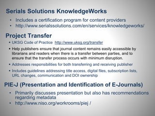 Serials Solutions KnowledgeWorks 
• Includes a certification program for content providers 
• http://www.serialssolutions.com/en/services/knowledgeworks/ 
Project Transfer 
 UKSG Code of Practice http://www.uksg.org/transfer 
 Help publishers ensure that journal content remains easily accessible by 
librarians and readers when there is a transfer between parties, and to 
ensure that the transfer process occurs with minimum disruption. 
 Addresses responsibilities for both transferring and receiving publisher 
 Includes guidelines addressing title access, digital files, subscription lists, 
URL changes, communication and DOI ownership 
PIE-J (Presentation and Identification of E-Journals) 
• Primarily discusses presentation but also has recommendations 
regarding metadata 
• http://www.niso.org/workrooms/piej / 
 