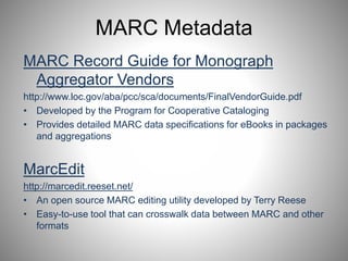 MARC Metadata 
MARC Record Guide for Monograph 
Aggregator Vendors 
http://www.loc.gov/aba/pcc/sca/documents/FinalVendorGuide.pdf 
• Developed by the Program for Cooperative Cataloging 
• Provides detailed MARC data specifications for eBooks in packages 
and aggregations 
MarcEdit 
http://marcedit.reeset.net/ 
• An open source MARC editing utility developed by Terry Reese 
• Easy-to-use tool that can crosswalk data between MARC and other 
formats 
 