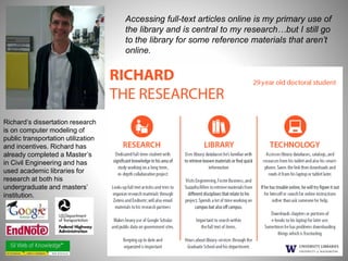 Accessing full-text articles online is my primary use of 
the library and is central to my research…but I still go 
to the library for some reference materials that aren’t 
online. 
Richard’s dissertation research 
is on computer modeling of 
public transportation utilization 
and incentives. Richard has 
already completed a Master’s 
in Civil Engineering and has 
used academic libraries for 
research at both his 
undergraduate and masters’ 
institution. 
 