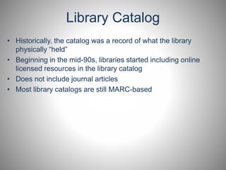 Library Catalog 
• Historically, the catalog was a record of what the library 
physically “held” 
• Beginning in the mid-90s, libraries started including online 
licensed resources in the library catalog 
• Does not include journal articles 
• Most library catalogs are still MARC-based 
 